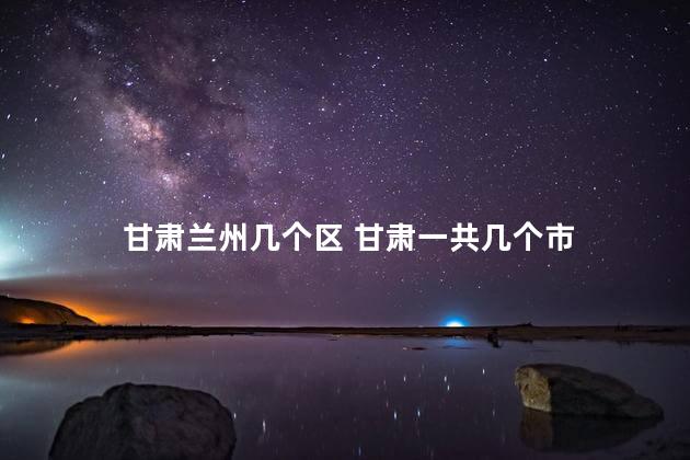 甘肃兰州几个区 甘肃一共几个市